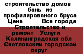 строительство домов , бань  из профилированого бруса › Цена ­ 100 - Все города Строительство и ремонт » Услуги   . Калининградская обл.,Светловский городской округ 